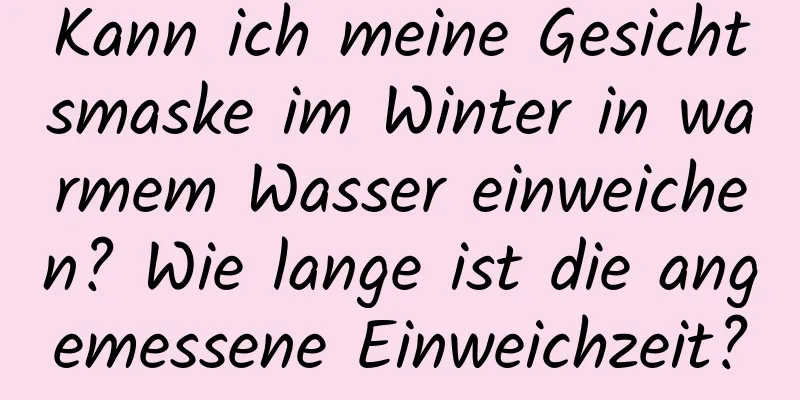 Kann ich meine Gesichtsmaske im Winter in warmem Wasser einweichen? Wie lange ist die angemessene Einweichzeit?