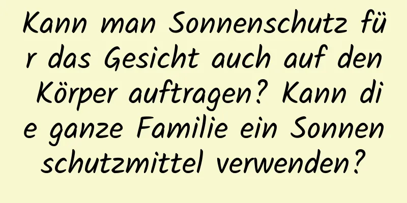 Kann man Sonnenschutz für das Gesicht auch auf den Körper auftragen? Kann die ganze Familie ein Sonnenschutzmittel verwenden?