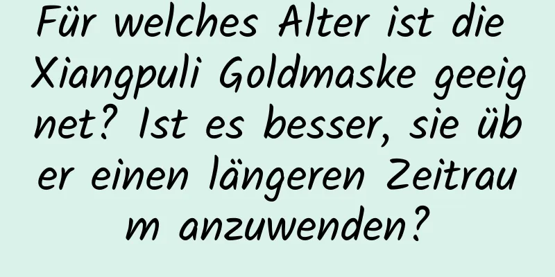 Für welches Alter ist die Xiangpuli Goldmaske geeignet? Ist es besser, sie über einen längeren Zeitraum anzuwenden?