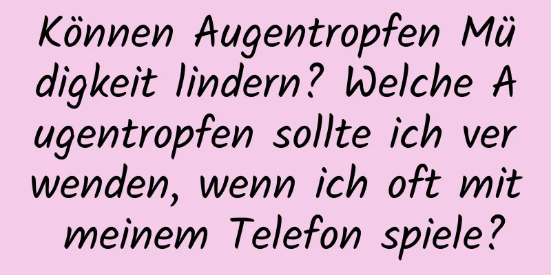Können Augentropfen Müdigkeit lindern? Welche Augentropfen sollte ich verwenden, wenn ich oft mit meinem Telefon spiele?