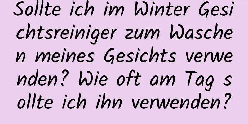Sollte ich im Winter Gesichtsreiniger zum Waschen meines Gesichts verwenden? Wie oft am Tag sollte ich ihn verwenden?
