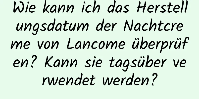 Wie kann ich das Herstellungsdatum der Nachtcreme von Lancome überprüfen? Kann sie tagsüber verwendet werden?