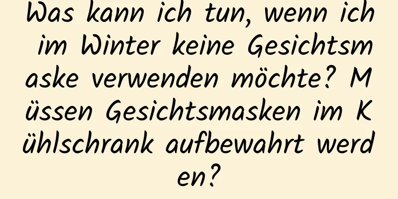 Was kann ich tun, wenn ich im Winter keine Gesichtsmaske verwenden möchte? Müssen Gesichtsmasken im Kühlschrank aufbewahrt werden?