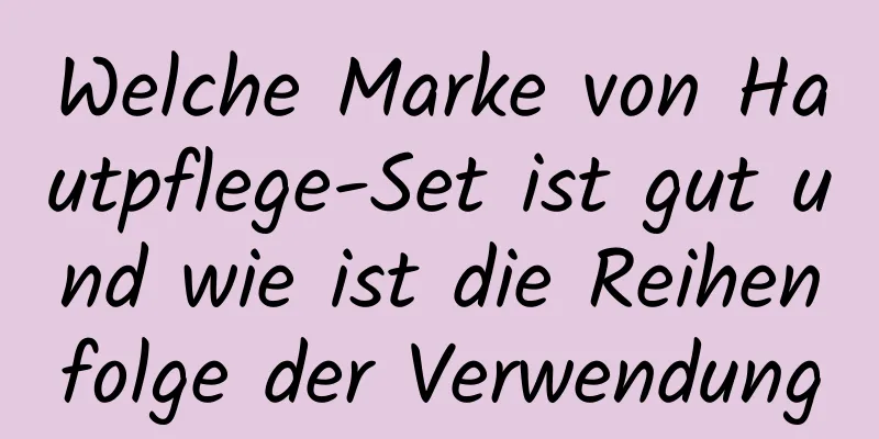 Welche Marke von Hautpflege-Set ist gut und wie ist die Reihenfolge der Verwendung