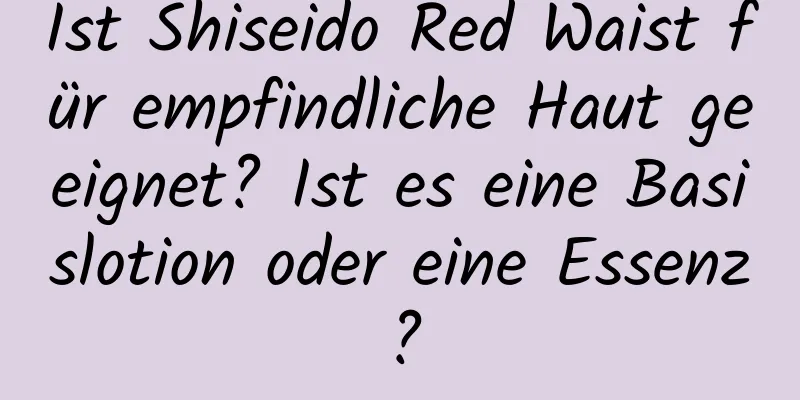 Ist Shiseido Red Waist für empfindliche Haut geeignet? Ist es eine Basislotion oder eine Essenz?