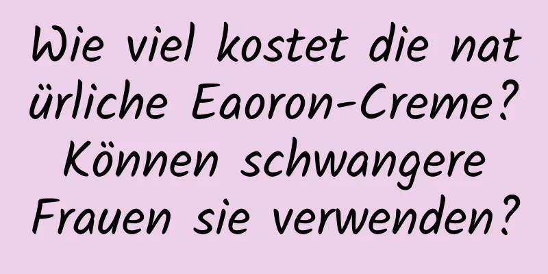 Wie viel kostet die natürliche Eaoron-Creme? Können schwangere Frauen sie verwenden?