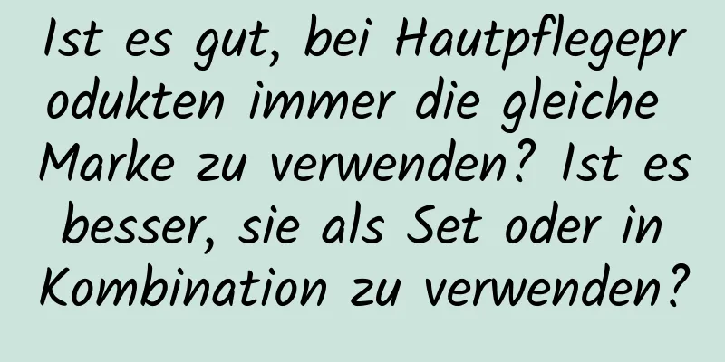 Ist es gut, bei Hautpflegeprodukten immer die gleiche Marke zu verwenden? Ist es besser, sie als Set oder in Kombination zu verwenden?