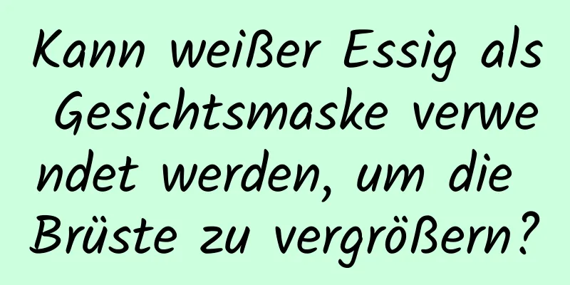 Kann weißer Essig als Gesichtsmaske verwendet werden, um die Brüste zu vergrößern?
