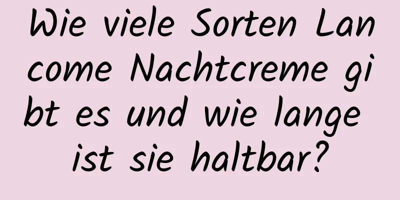 Wie viele Sorten Lancome Nachtcreme gibt es und wie lange ist sie haltbar?