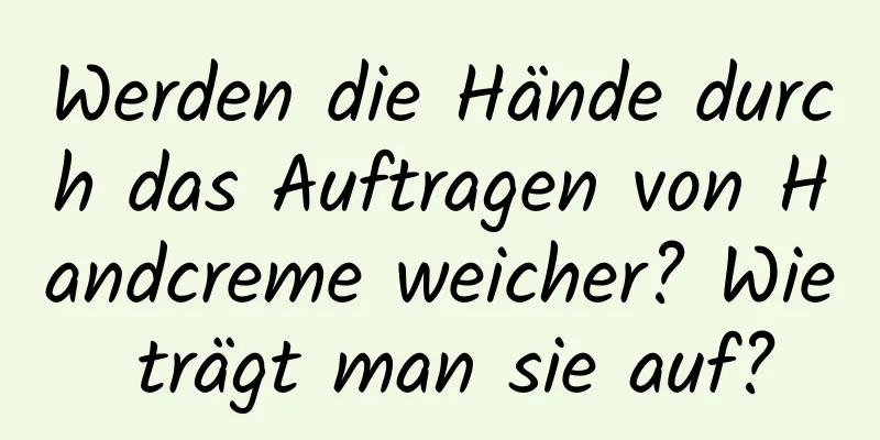 Werden die Hände durch das Auftragen von Handcreme weicher? Wie trägt man sie auf?
