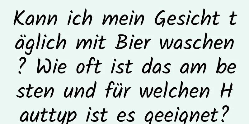 Kann ich mein Gesicht täglich mit Bier waschen? Wie oft ist das am besten und für welchen Hauttyp ist es geeignet?