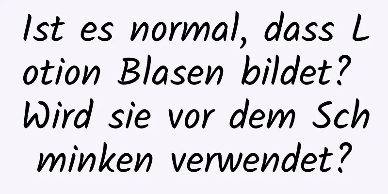 Ist es normal, dass Lotion Blasen bildet? Wird sie vor dem Schminken verwendet?