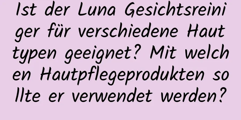 Ist der Luna Gesichtsreiniger für verschiedene Hauttypen geeignet? Mit welchen Hautpflegeprodukten sollte er verwendet werden?