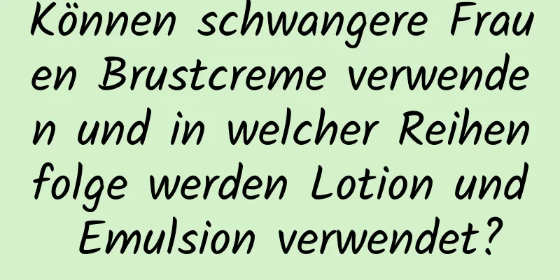 Können schwangere Frauen Brustcreme verwenden und in welcher Reihenfolge werden Lotion und Emulsion verwendet?