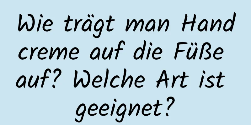 Wie trägt man Handcreme auf die Füße auf? Welche Art ist geeignet?