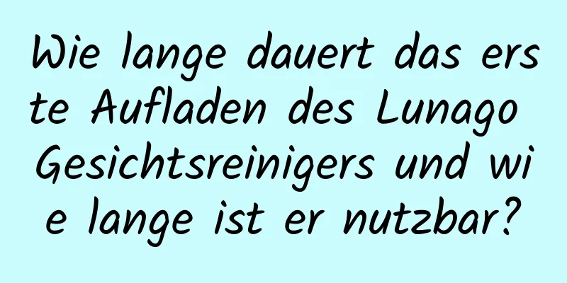 Wie lange dauert das erste Aufladen des Lunago Gesichtsreinigers und wie lange ist er nutzbar?
