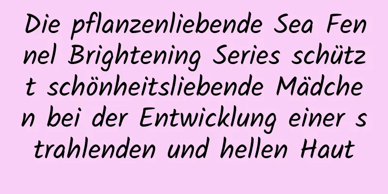 Die pflanzenliebende Sea Fennel Brightening Series schützt schönheitsliebende Mädchen bei der Entwicklung einer strahlenden und hellen Haut