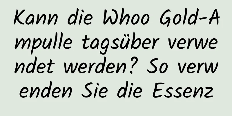 Kann die Whoo Gold-Ampulle tagsüber verwendet werden? So verwenden Sie die Essenz