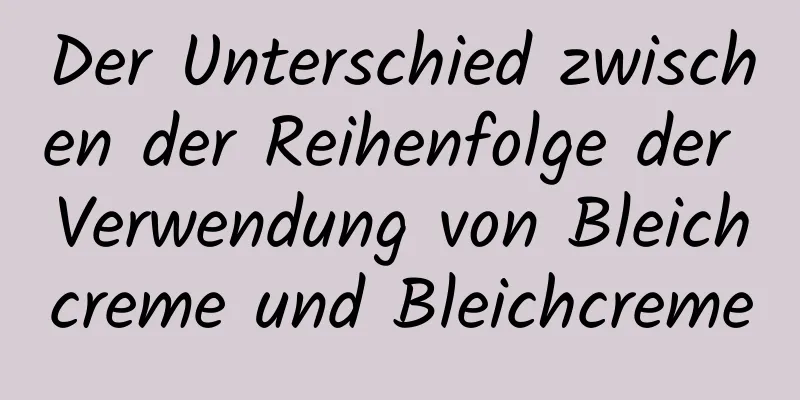 Der Unterschied zwischen der Reihenfolge der Verwendung von Bleichcreme und Bleichcreme