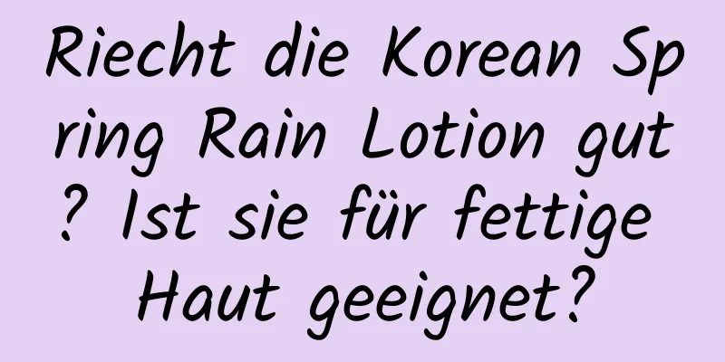 Riecht die Korean Spring Rain Lotion gut? Ist sie für fettige Haut geeignet?