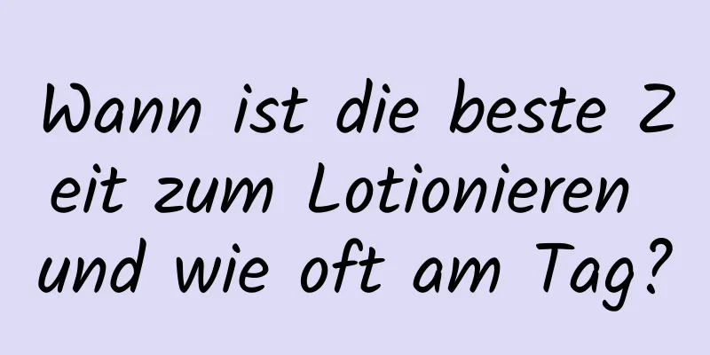 Wann ist die beste Zeit zum Lotionieren und wie oft am Tag?