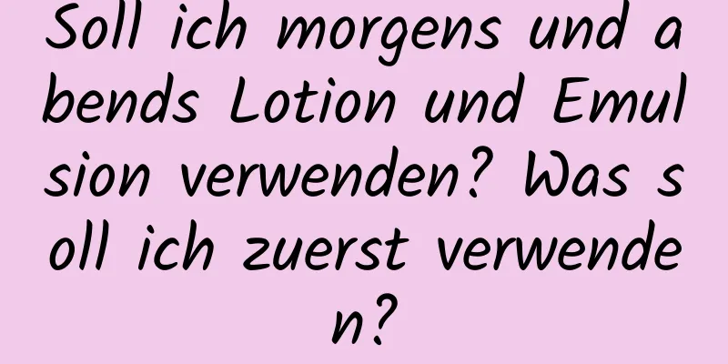 Soll ich morgens und abends Lotion und Emulsion verwenden? Was soll ich zuerst verwenden?