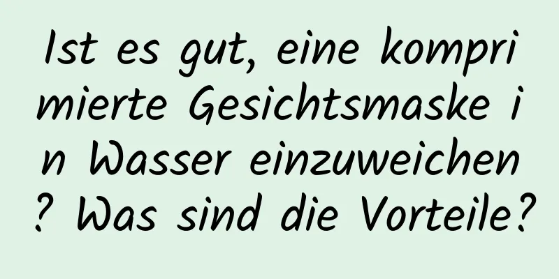 Ist es gut, eine komprimierte Gesichtsmaske in Wasser einzuweichen? Was sind die Vorteile?