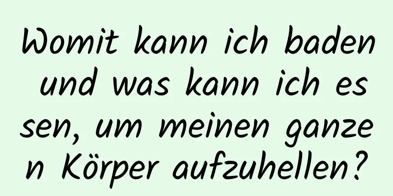 Womit kann ich baden und was kann ich essen, um meinen ganzen Körper aufzuhellen?