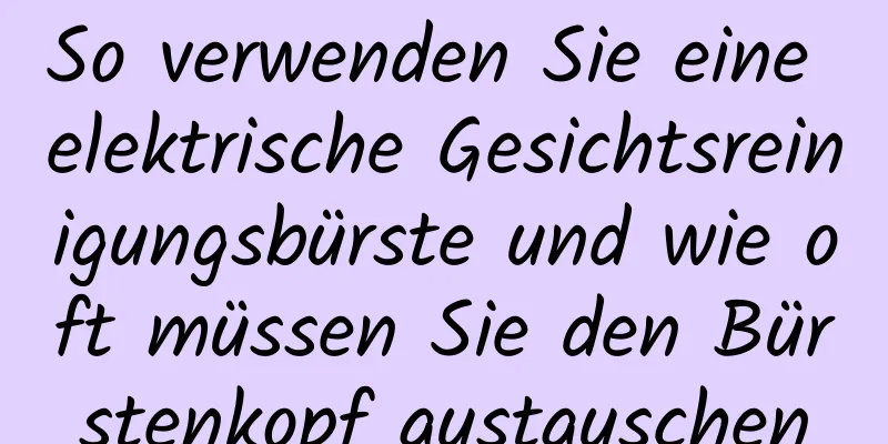 So verwenden Sie eine elektrische Gesichtsreinigungsbürste und wie oft müssen Sie den Bürstenkopf austauschen
