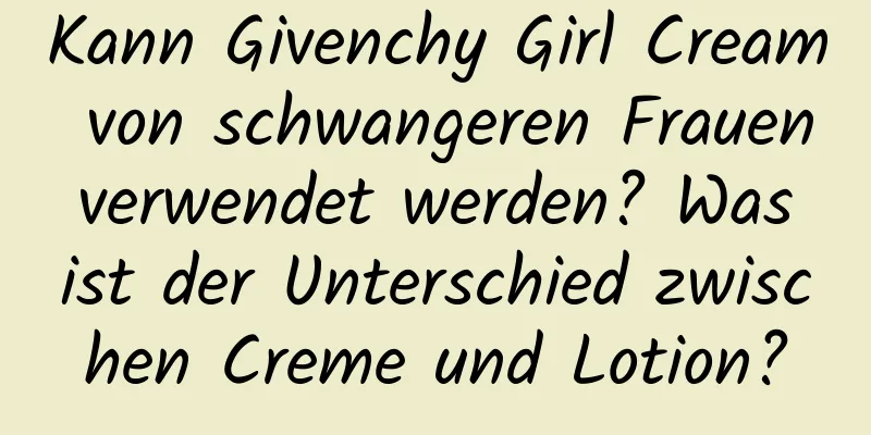 Kann Givenchy Girl Cream von schwangeren Frauen verwendet werden? Was ist der Unterschied zwischen Creme und Lotion?