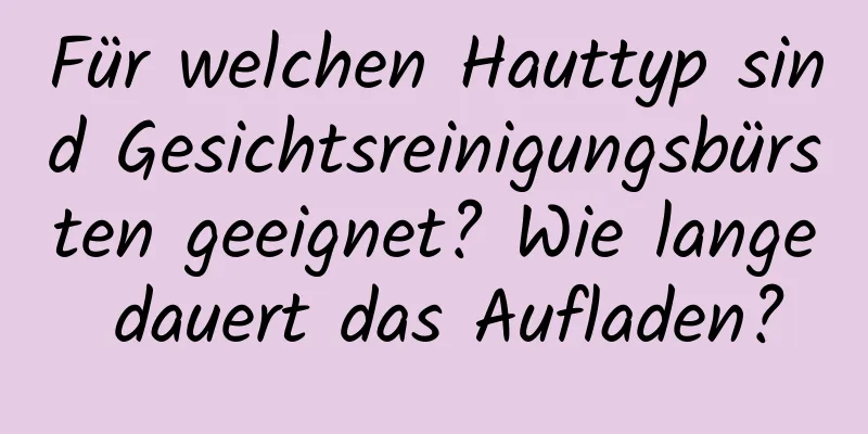 Für welchen Hauttyp sind Gesichtsreinigungsbürsten geeignet? Wie lange dauert das Aufladen?