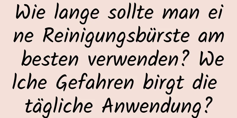 Wie lange sollte man eine Reinigungsbürste am besten verwenden? Welche Gefahren birgt die tägliche Anwendung?