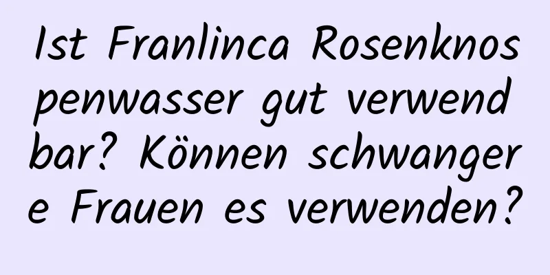 Ist Franlinca Rosenknospenwasser gut verwendbar? Können schwangere Frauen es verwenden?