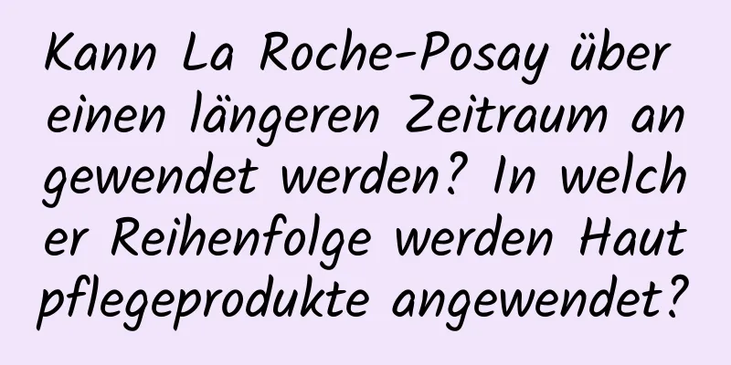 Kann La Roche-Posay über einen längeren Zeitraum angewendet werden? In welcher Reihenfolge werden Hautpflegeprodukte angewendet?