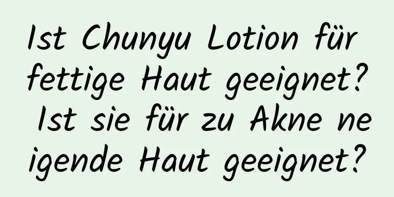 Ist Chunyu Lotion für fettige Haut geeignet? Ist sie für zu Akne neigende Haut geeignet?