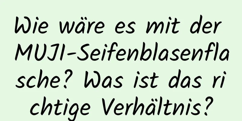 Wie wäre es mit der MUJI-Seifenblasenflasche? Was ist das richtige Verhältnis?