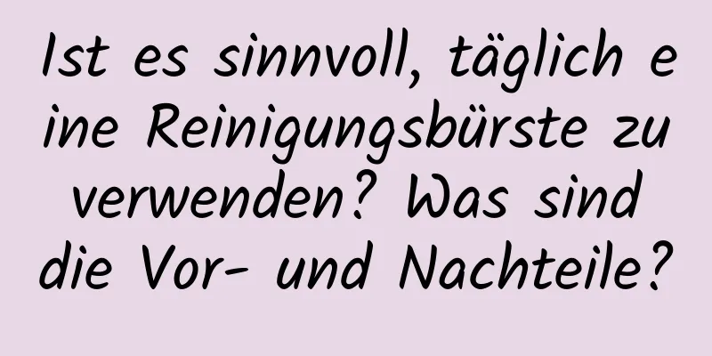 Ist es sinnvoll, täglich eine Reinigungsbürste zu verwenden? Was sind die Vor- und Nachteile?