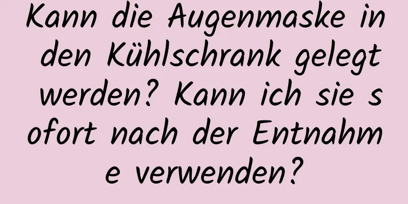 Kann die Augenmaske in den Kühlschrank gelegt werden? Kann ich sie sofort nach der Entnahme verwenden?