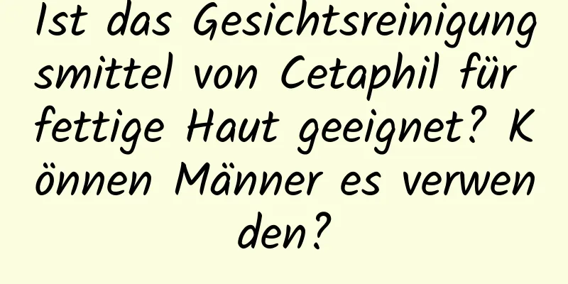Ist das Gesichtsreinigungsmittel von Cetaphil für fettige Haut geeignet? Können Männer es verwenden?