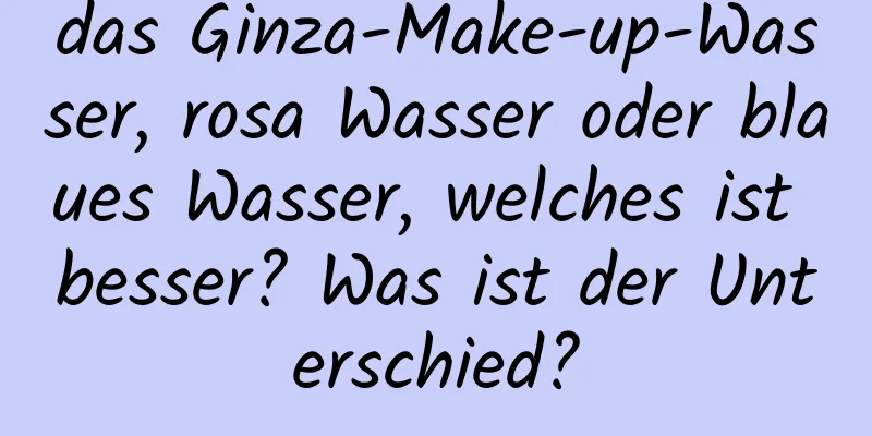 das Ginza-Make-up-Wasser, rosa Wasser oder blaues Wasser, welches ist besser? Was ist der Unterschied?