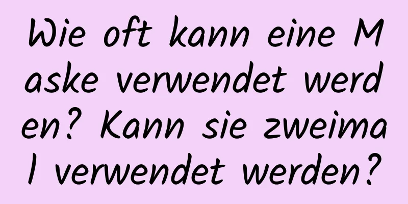 Wie oft kann eine Maske verwendet werden? Kann sie zweimal verwendet werden?