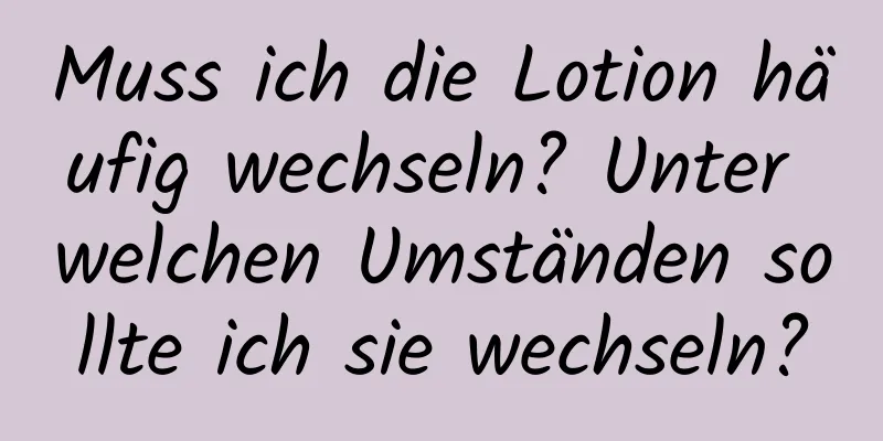 Muss ich die Lotion häufig wechseln? Unter welchen Umständen sollte ich sie wechseln?