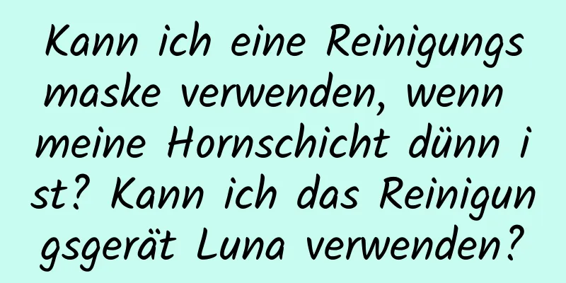 Kann ich eine Reinigungsmaske verwenden, wenn meine Hornschicht dünn ist? Kann ich das Reinigungsgerät Luna verwenden?