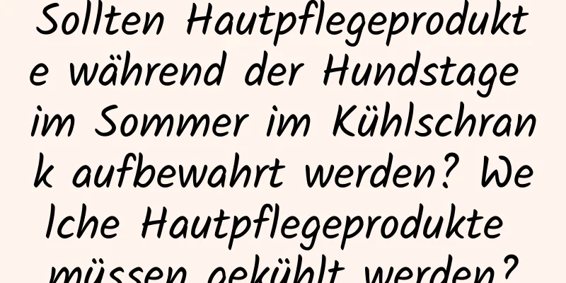 Sollten Hautpflegeprodukte während der Hundstage im Sommer im Kühlschrank aufbewahrt werden? Welche Hautpflegeprodukte müssen gekühlt werden?