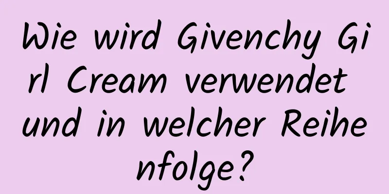 Wie wird Givenchy Girl Cream verwendet und in welcher Reihenfolge?