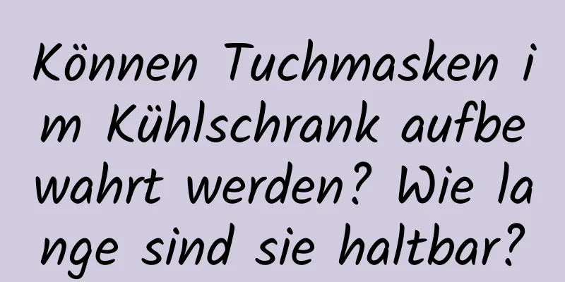 Können Tuchmasken im Kühlschrank aufbewahrt werden? Wie lange sind sie haltbar?