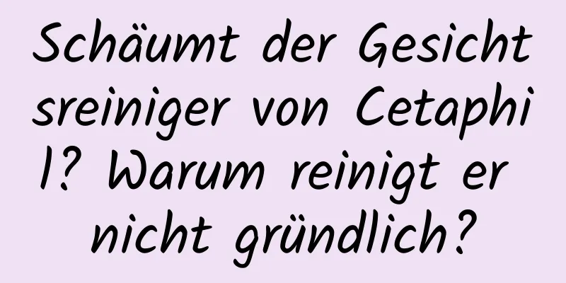 Schäumt der Gesichtsreiniger von Cetaphil? Warum reinigt er nicht gründlich?