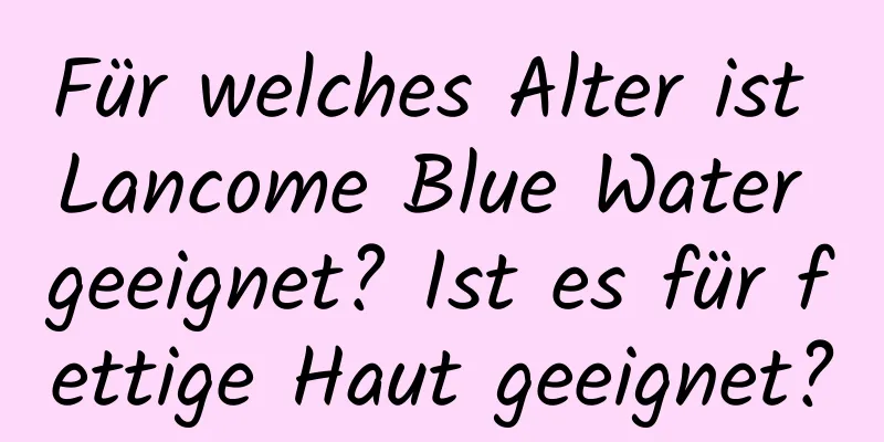 Für welches Alter ist Lancome Blue Water geeignet? Ist es für fettige Haut geeignet?