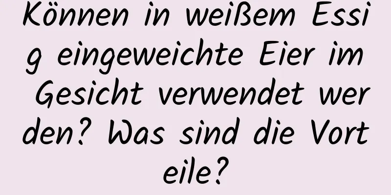 Können in weißem Essig eingeweichte Eier im Gesicht verwendet werden? Was sind die Vorteile?