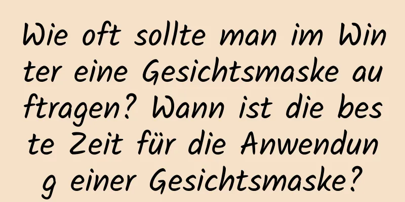 Wie oft sollte man im Winter eine Gesichtsmaske auftragen? Wann ist die beste Zeit für die Anwendung einer Gesichtsmaske?